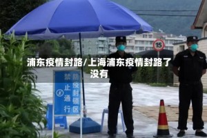浦东疫情封路/上海浦东疫情封路了没有