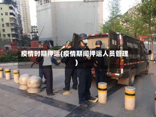 疫情时期押运(疫情期间押运人员管理)-第3张图片