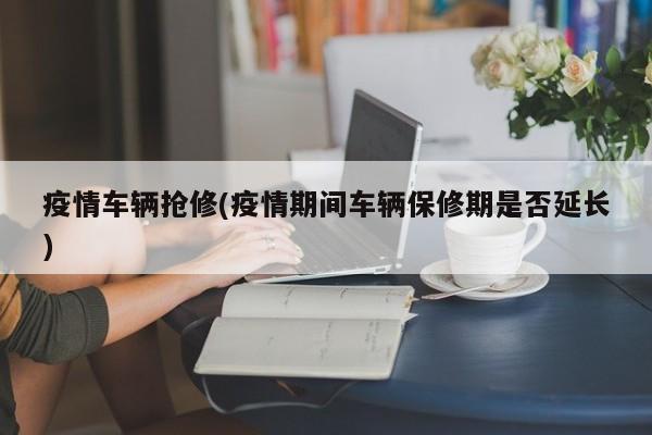 疫情车辆抢修(疫情期间车辆保修期是否延长)